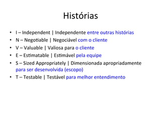 Histórias 
• I 
– 
Independent 
| 
Independente 
entre 
outras 
histórias 
• N 
– 
Nego;able 
| 
Negociável 
com 
o 
cliente 
• V 
– 
Valuable 
| 
Valiosa 
para 
o 
cliente 
• E 
– 
Es;matable 
| 
Es;mável 
pela 
equipe 
• S 
– 
Sized 
Appropriately 
| 
Dimensionada 
apropriadamente 
para 
ser 
desenvolvida 
(escopo) 
• T 
– 
Testable 
| 
Testável 
para 
melhor 
entendimento 
 