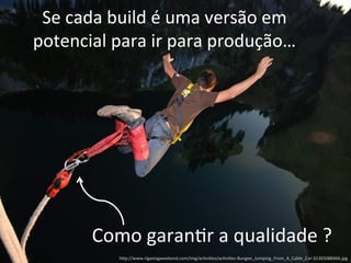 Se 
cada 
build 
é 
uma 
versão 
em 
potencial 
para 
ir 
para 
produção… 
Como 
garan;r 
a 
qualidade 
? 
h)p://www.rigastagweekend.com/img/ac;vi;es/ac;vi;es-­‐Bungee_Jumping_From_A_Cable_Car-­‐31365088466.jpg 
 