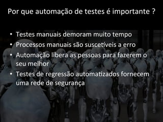Por 
que 
automação 
de 
testes 
é 
importante 
? 
• Testes 
manuais 
demoram 
muito 
tempo 
• Processos 
manuais 
são 
susceCveis 
a 
erro 
• Automação 
libera 
as 
pessoas 
para 
fazerem 
o 
seu 
melhor 
• Testes 
de 
regressão 
automa;zados 
fornecem 
uma 
rede 
de 
segurança 
 