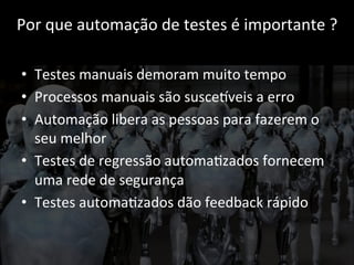 Por 
que 
automação 
de 
testes 
é 
importante 
? 
• Testes 
manuais 
demoram 
muito 
tempo 
• Processos 
manuais 
são 
susceCveis 
a 
erro 
• Automação 
libera 
as 
pessoas 
para 
fazerem 
o 
seu 
melhor 
• Testes 
de 
regressão 
automa;zados 
fornecem 
uma 
rede 
de 
segurança 
• Testes 
automa;zados 
dão 
feedback 
rápido 
 