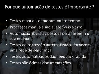 Por 
que 
automação 
de 
testes 
é 
importante 
? 
• Testes 
manuais 
demoram 
muito 
tempo 
• Processos 
manuais 
são 
susceCveis 
a 
erro 
• Automação 
libera 
as 
pessoas 
para 
fazerem 
o 
seu 
melhor 
• Testes 
de 
regressão 
automa;zados 
fornecem 
uma 
rede 
de 
segurança 
• Testes 
automa;zados 
dão 
feedback 
rápido 
• Testes 
são 
ó;mas 
documentações 
 