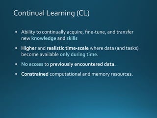 Continual Learning (CL)
• Ability to continually acquire, ﬁne-tune, and transfer
new knowledge and skills
• Higher and realistic time-scale where data (and tasks)
become available only during time.
• No access to previously encountered data.
• Constrained computational and memory resources.
 