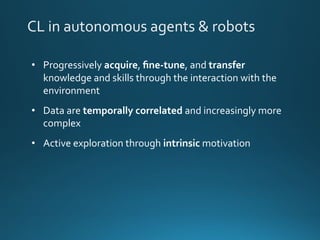 CL in autonomous agents & robots
• Progressively acquire, ﬁne-tune, and transfer
knowledge and skills through the interaction with the
environment
• Data are temporally correlated and increasingly more
complex
• Active exploration through intrinsic motivation
 