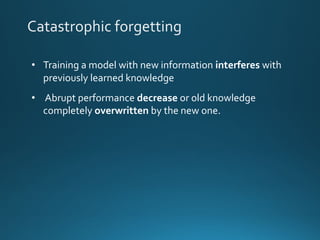 Catastrophic forgetting
• Training a model with new information interferes with
previously learned knowledge
• Abrupt performance decrease or old knowledge
completely overwritten by the new one.
 