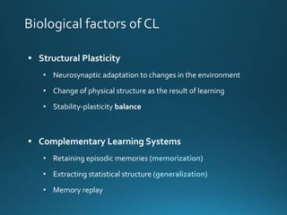Biological factors of CL
• Structural Plasticity
• Neurosynaptic adaptation to changes in the environment
• Change of physical structure as the result of learning
• Stability-plasticity balance
• Complementary Learning Systems
• Retaining episodic memories (memorization)
• Extracting statistical structure (generalization)
• Memory replay
 