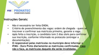 Instruções Gerais:
• Não é necessário ter feito ENEM;
• Critério de preenchimento das vagas: ordem de chegada - quem se
inscrever e confirmar sua matrícula primeiro, garante a vaga;
• Após feita a inscrição, o candidato tem 2 dias úteis para confirmar
sua inscrição, conforme informado no protocolo (entregar a
documentação);
• O responsável pelas matrículas no município deve informar o
IFMG – Ouro Preto diariamente as matrículas confirmadas. Caso
não o faça, as matrículas daquele dia serão invalidadas.
 