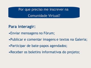 Por que preciso me inscrever na  Comunidade Virtual? Para interagir:  Enviar mensagens no Fórum; Publicar e comentar imagens e textos na Galeria; Participar de bate-papos agendados; Receber os boletins informativos do projeto; 