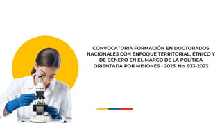 CONVOCATORIA FORMACIÓN EN DOCTORADOS
NACIONALES CON ENFOQUE TERRITORIAL, ÉTNICO Y
DE GÉNERO EN EL MARCO DE LA POLÍTICA
ORIENTADA POR MISIONES - 2023. No. 933-2023
 