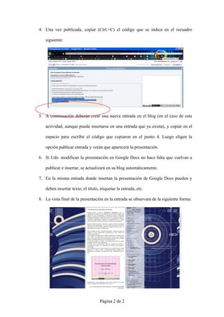 4. Una vez publicada, copiar (Ctrl.+C) el código que se indica en el recuadro

   siguiente:




5. A continuación deberán crear una nueva entrada en el blog (en el caso de esta

   actividad, aunque puede insertarse en una entrada que ya exista), y copiar en el

   espacio para escribir el código que copiaron en el punto 4. Luego eligen la

   opción publicar entrada y verán que aparecerá la presentación.

6. Si Uds. modifican la presentación en Google Docs no hace falta que vuelvan a

   publicar e insertar, se actualizará en su blog automáticamente.

7. En la misma entrada donde insertan la presentación de Google Docs pueden y

   deben insertar texto, el título, etiquetar la entrada, etc.

8. La vista final de la presentación en la entrada se observará de la siguiente forma:




                                   Página 2 de 2
 