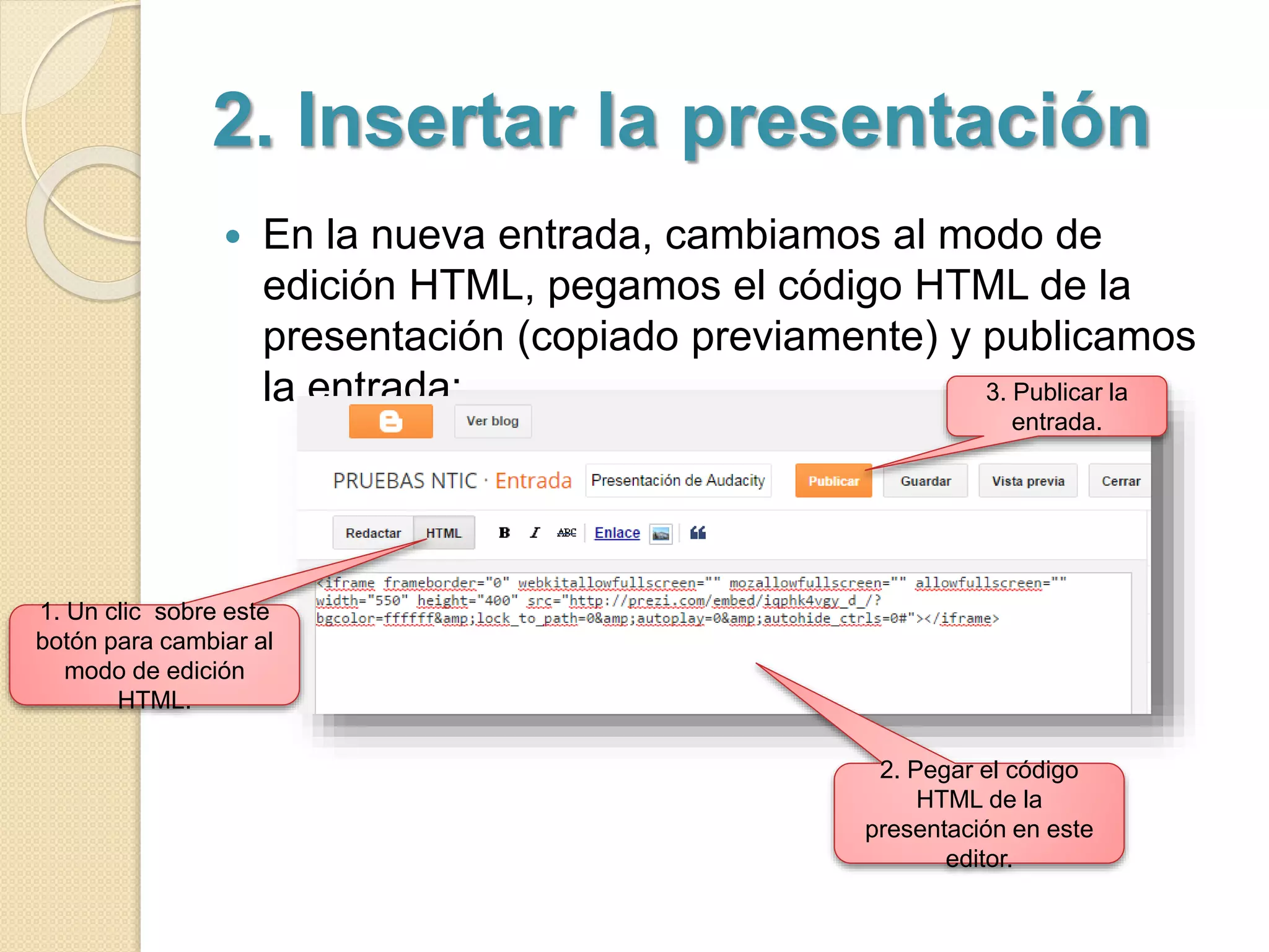 2. Insertar la presentación 
 En la nueva entrada, cambiamos al modo de 
edición HTML, pegamos el código HTML de la 
presentación (copiado previamente) y publicamos 
la entrada: 
1. Un clic sobre este 
botón para cambiar al 
modo de edición 
HTML. 
3. Publicar la 
entrada. 
2. Pegar el código 
HTML de la 
presentación en este 
editor. 
 