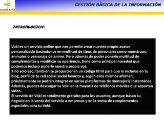 INTRODUCCION:
Voki es un servicio online que nos permite crear nuestro propio avatar
personalizado basándonos en multitud de tipos de personajes como monstruos,
animales o personaje de anime. Pero además de poder ponerle multitud de
complementos y modificar su apariencia, tiene como principal novedad que
podemos incluso ponerle nuestra propia voz.
Y no sólo eso, también te proporcionan un código html para que lo incluyas en tu
blog, perfil de tu red social social favorita y, según ellos mismos afirman,
próximamente se podrán integrar en varias plataformas de mensajería instantánea.
Además, puedes descargar tu Voki en la mayoría de teléfonos móviles que soportan
vídeo.
El servicio de Voki es totalmente gratuito para los usuarios, aunque basan su
negocio en la venta del servicio a empresas y en la venta de complementos
especiales para tu Voki.
 