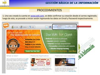 LICENCIADA ANA TULIA TORRES
MANRIQUE
PROCEDIMIENTOS
1. Una vez creada la cuenta en www.voki.com, se debe confirmar su creación desde el correo registrado;
luego de esto, se procede a iniciar sesión ingresando los datos en Email y Password respectivamente.
 