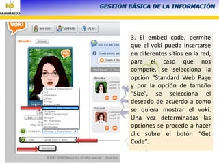 3. El embed code, permite
que el voki pueda insertarse
en diferentes sitios en la red,
para el caso que nos
compete, se selecciona la
opción “Standard Web Page
y por la opción de tamaño
“Size”, se selecciona el
deseado de acuerdo a como
se quiera mostrar el voki.
Una vez determinadas las
opciones se procede a hacer
clic sobre el botón “Get
Code”.
 