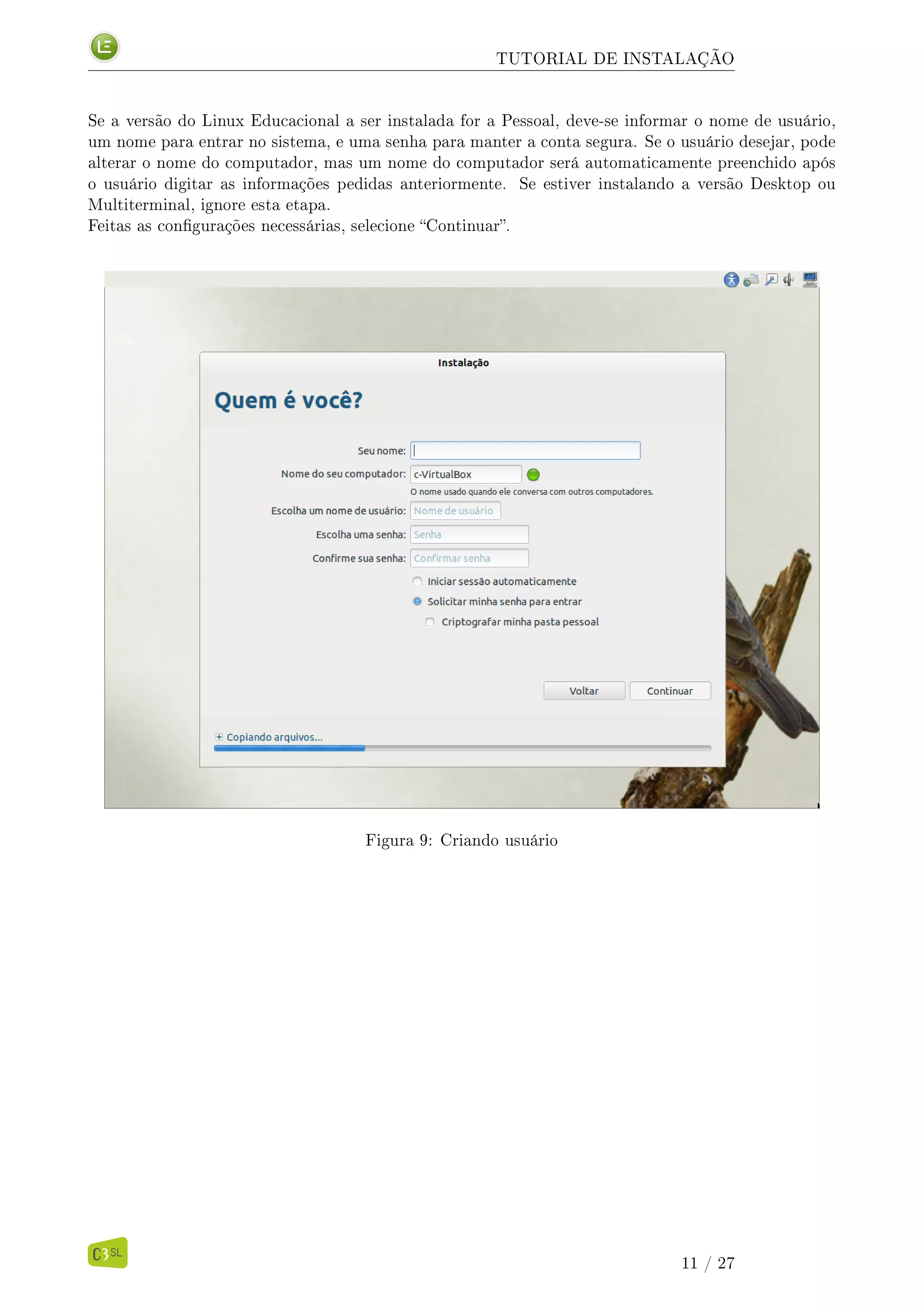 TUTORIAL DE INSTALAÇÃO
Se a versão do Linux Educacional a ser instalada for a Pessoal, deve-se informar o nome de usuário,
um nome para entrar no sistema, e uma senha para manter a conta segura. Se o usuário desejar, pode
alterar o nome do computador, mas um nome do computador será automaticamente preenchido após
o usuário digitar as informações pedidas anteriormente. Se estiver instalando a versão Desktop ou
Multiterminal, ignore esta etapa.
Feitas as congurações necessárias, selecione Continuar.
Figura 9: Criando usuário
11 / 27
 