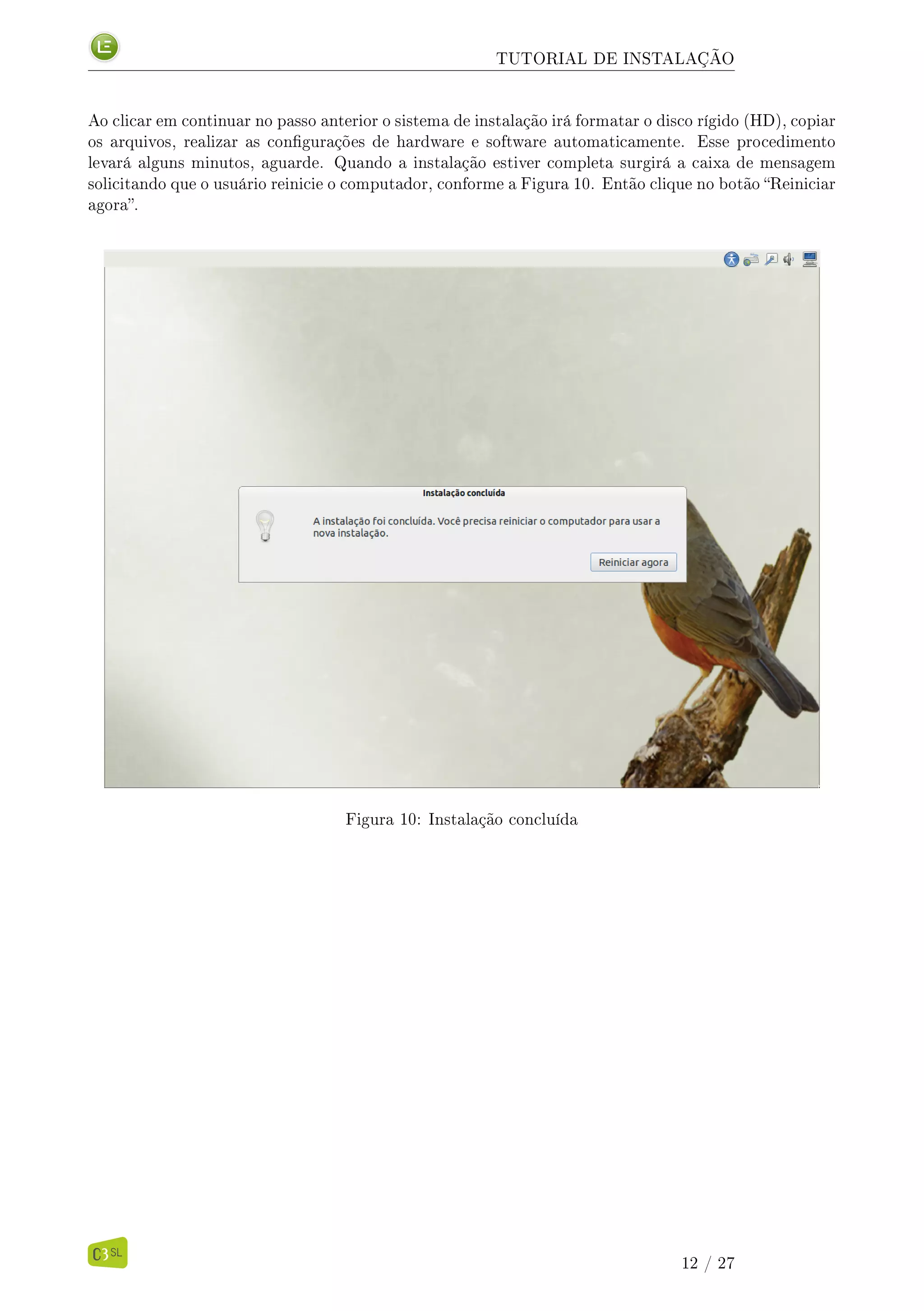 TUTORIAL DE INSTALAÇÃO
Ao clicar em continuar no passo anterior o sistema de instalação irá formatar o disco rígido (HD), copiar
os arquivos, realizar as congurações de hardware e software automaticamente. Esse procedimento
levará alguns minutos, aguarde. Quando a instalação estiver completa surgirá a caixa de mensagem
solicitando que o usuário reinicie o computador, conforme a Figura 10. Então clique no botão Reiniciar
agora.
Figura 10: Instalação concluída
12 / 27
 