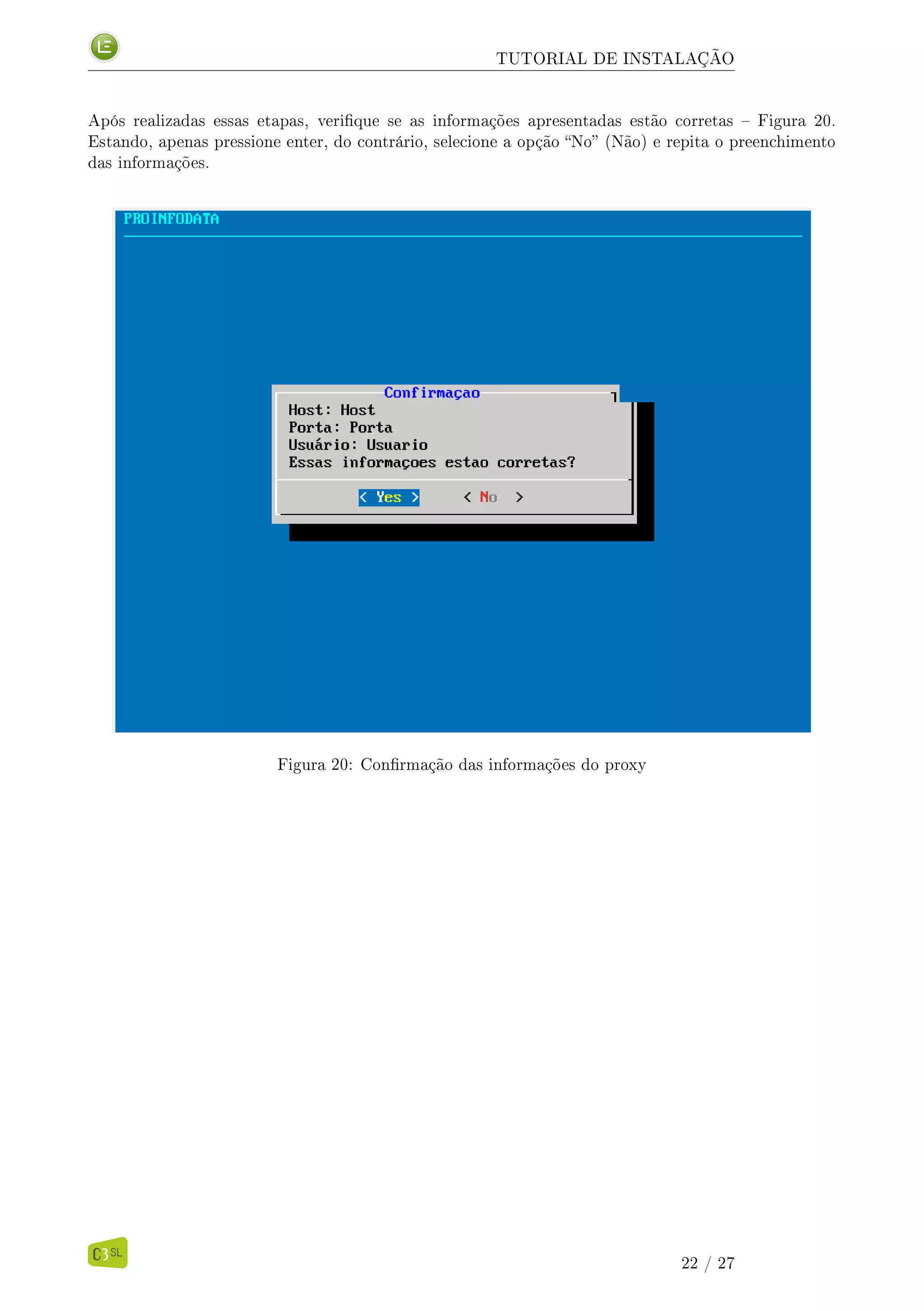 TUTORIAL DE INSTALAÇÃO
Após realizadas essas etapas, verique se as informações apresentadas estão corretas  Figura 20.
Estando, apenas pressione enter, do contrário, selecione a opção No (Não) e repita o preenchimento
das informações.
Figura 20: Conrmação das informações do proxy
22 / 27
 