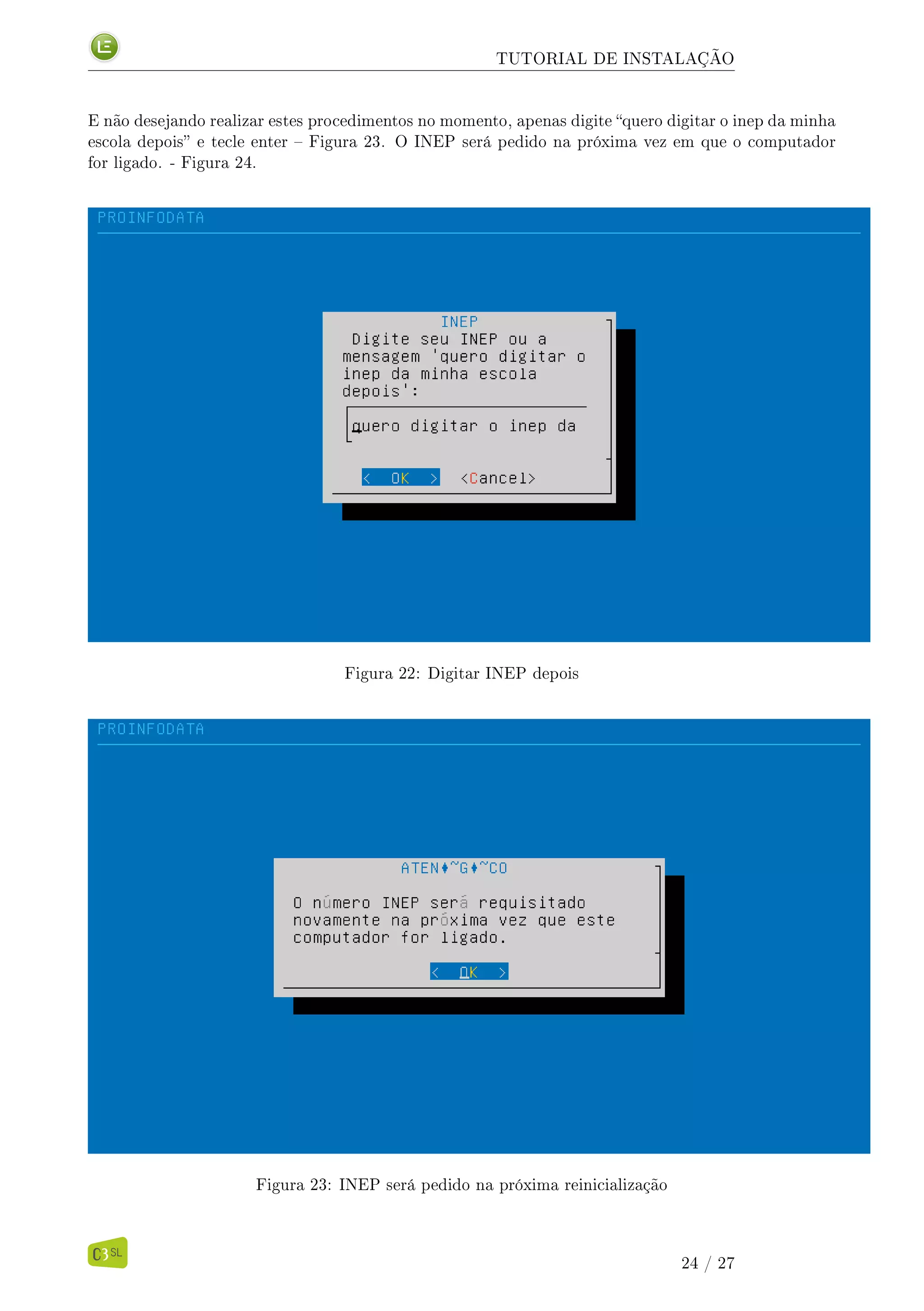 TUTORIAL DE INSTALAÇÃO
E não desejando realizar estes procedimentos no momento, apenas digite quero digitar o inep da minha
escola depois e tecle enter  Figura 23. O INEP será pedido na próxima vez em que o computador
for ligado. - Figura 24.
Figura 22: Digitar INEP depois
Figura 23: INEP será pedido na próxima reinicialização
24 / 27
 