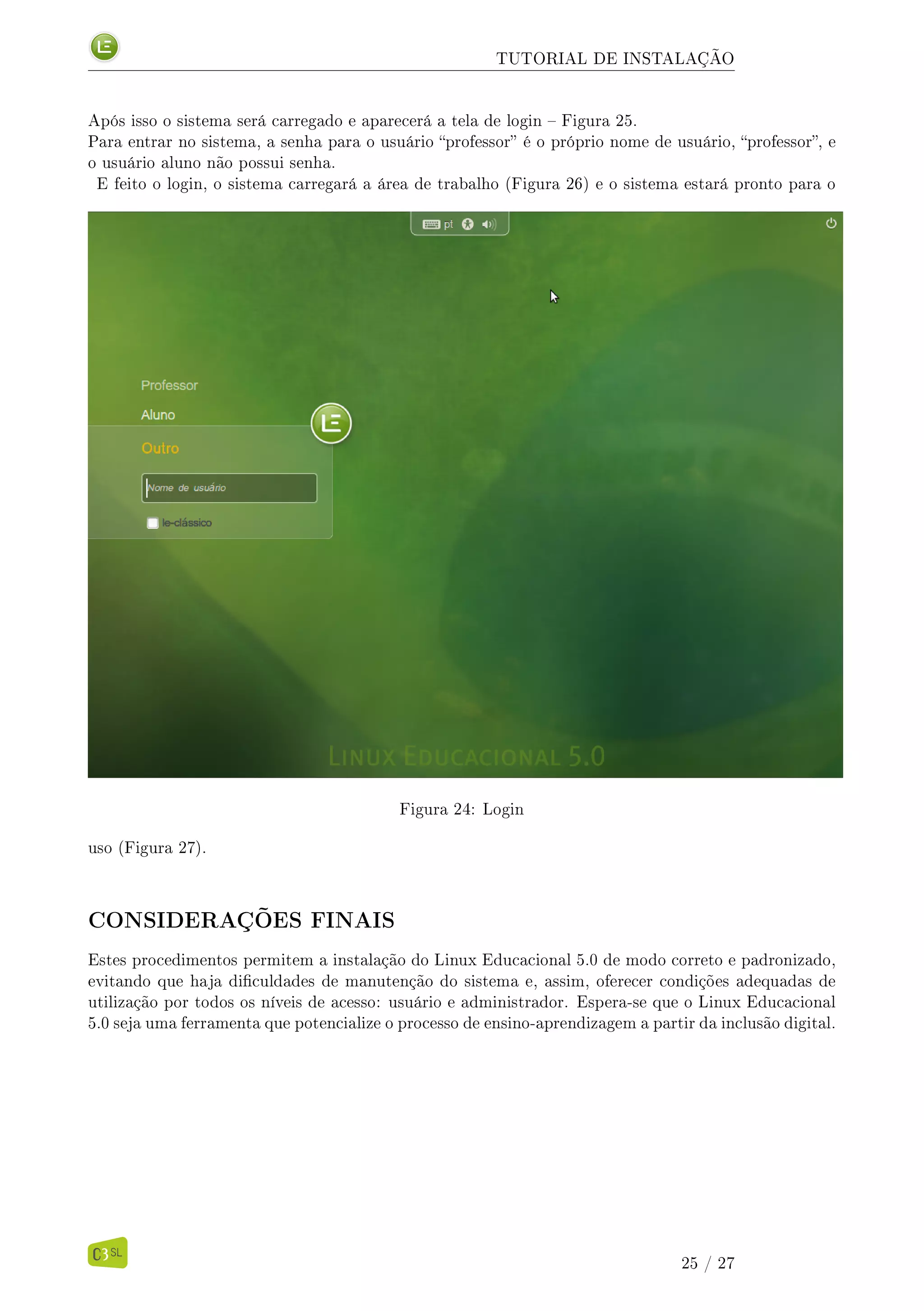TUTORIAL DE INSTALAÇÃO
Após isso o sistema será carregado e aparecerá a tela de login  Figura 25.
Para entrar no sistema, a senha para o usuário professor é o próprio nome de usuário, professor, e
o usuário aluno não possui senha.
E feito o login, o sistema carregará a área de trabalho (Figura 26) e o sistema estará pronto para o
Figura 24: Login
uso (Figura 27).
CONSIDERAÇÕES FINAIS
Estes procedimentos permitem a instalação do Linux Educacional 5.0 de modo correto e padronizado,
evitando que haja diculdades de manutenção do sistema e, assim, oferecer condições adequadas de
utilização por todos os níveis de acesso: usuário e administrador. Espera-se que o Linux Educacional
5.0 seja uma ferramenta que potencialize o processo de ensino-aprendizagem a partir da inclusão digital.
25 / 27
 