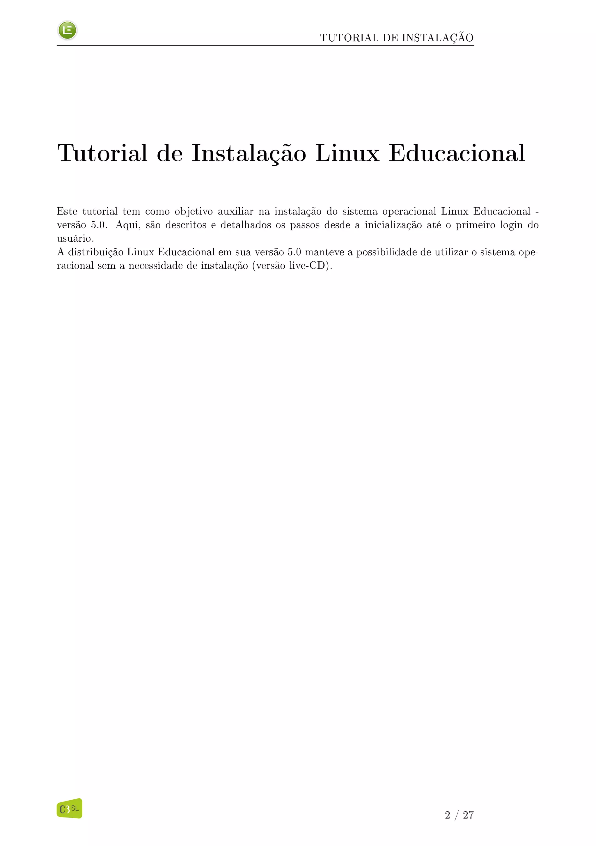 TUTORIAL DE INSTALAÇÃO
Tutorial de Instalação Linux Educacional
Este tutorial tem como objetivo auxiliar na instalação do sistema operacional Linux Educacional -
versão 5.0. Aqui, são descritos e detalhados os passos desde a inicialização até o primeiro login do
usuário.
A distribuição Linux Educacional em sua versão 5.0 manteve a possibilidade de utilizar o sistema ope-
racional sem a necessidade de instalação (versão live-CD).
2 / 27
 