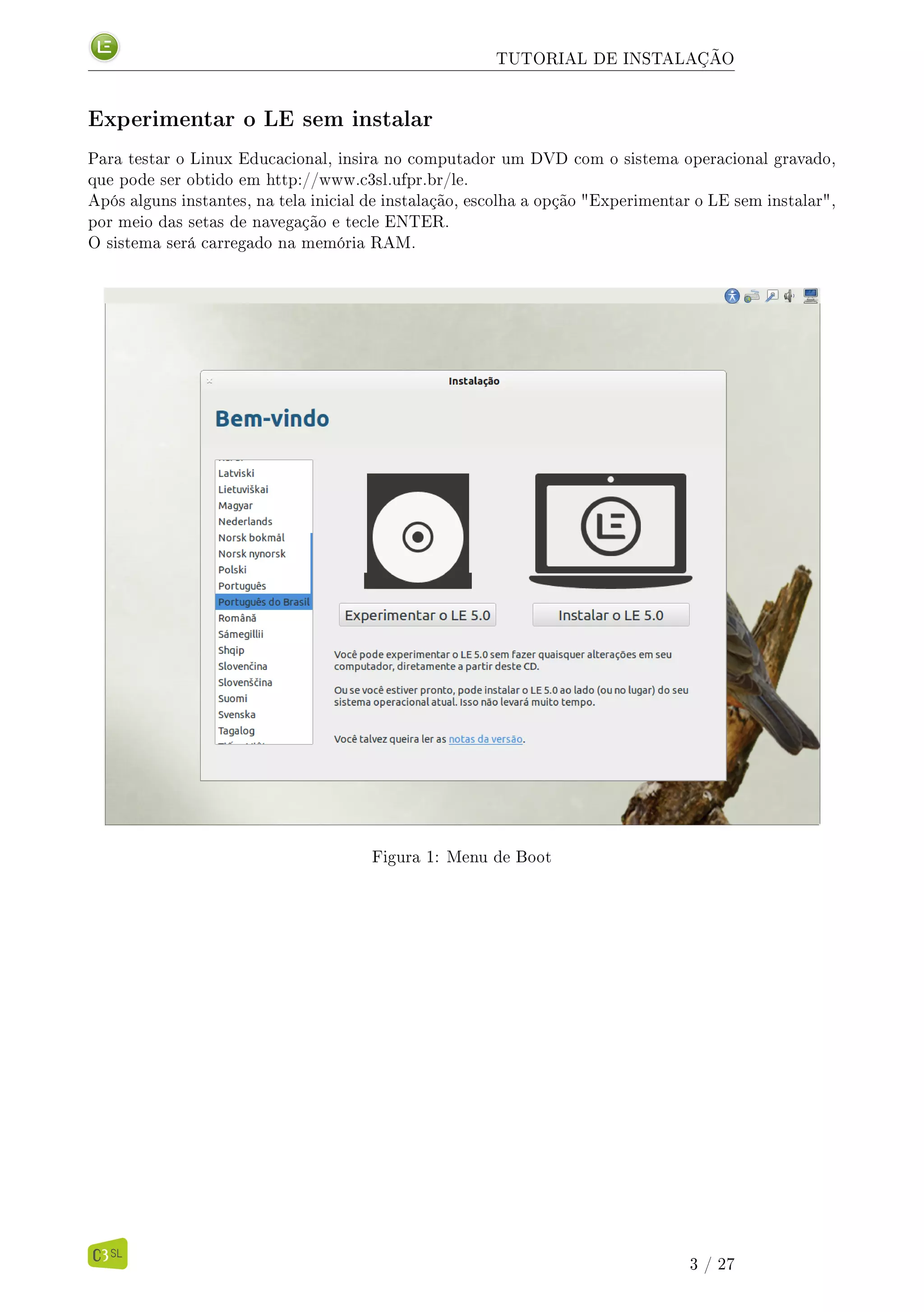 TUTORIAL DE INSTALAÇÃO
Experimentar o LE sem instalar
Para testar o Linux Educacional, insira no computador um DVD com o sistema operacional gravado,
que pode ser obtido em http://www.c3sl.ufpr.br/le.
Após alguns instantes, na tela inicial de instalação, escolha a opção "Experimentar o LE sem instalar",
por meio das setas de navegação e tecle ENTER.
O sistema será carregado na memória RAM.
Figura 1: Menu de Boot
3 / 27
 