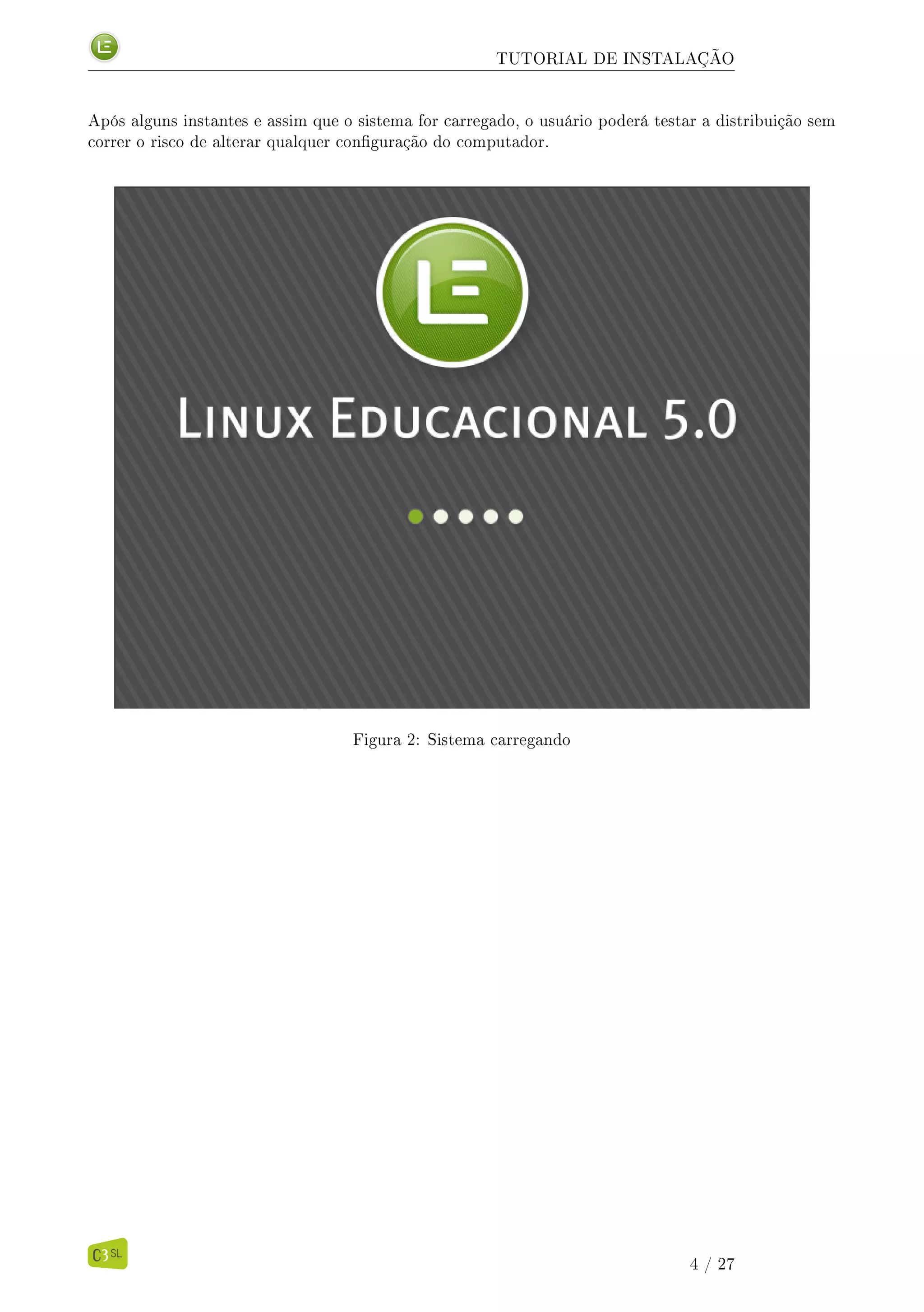 TUTORIAL DE INSTALAÇÃO
Após alguns instantes e assim que o sistema for carregado, o usuário poderá testar a distribuição sem
correr o risco de alterar qualquer conguração do computador.
Figura 2: Sistema carregando
4 / 27
 