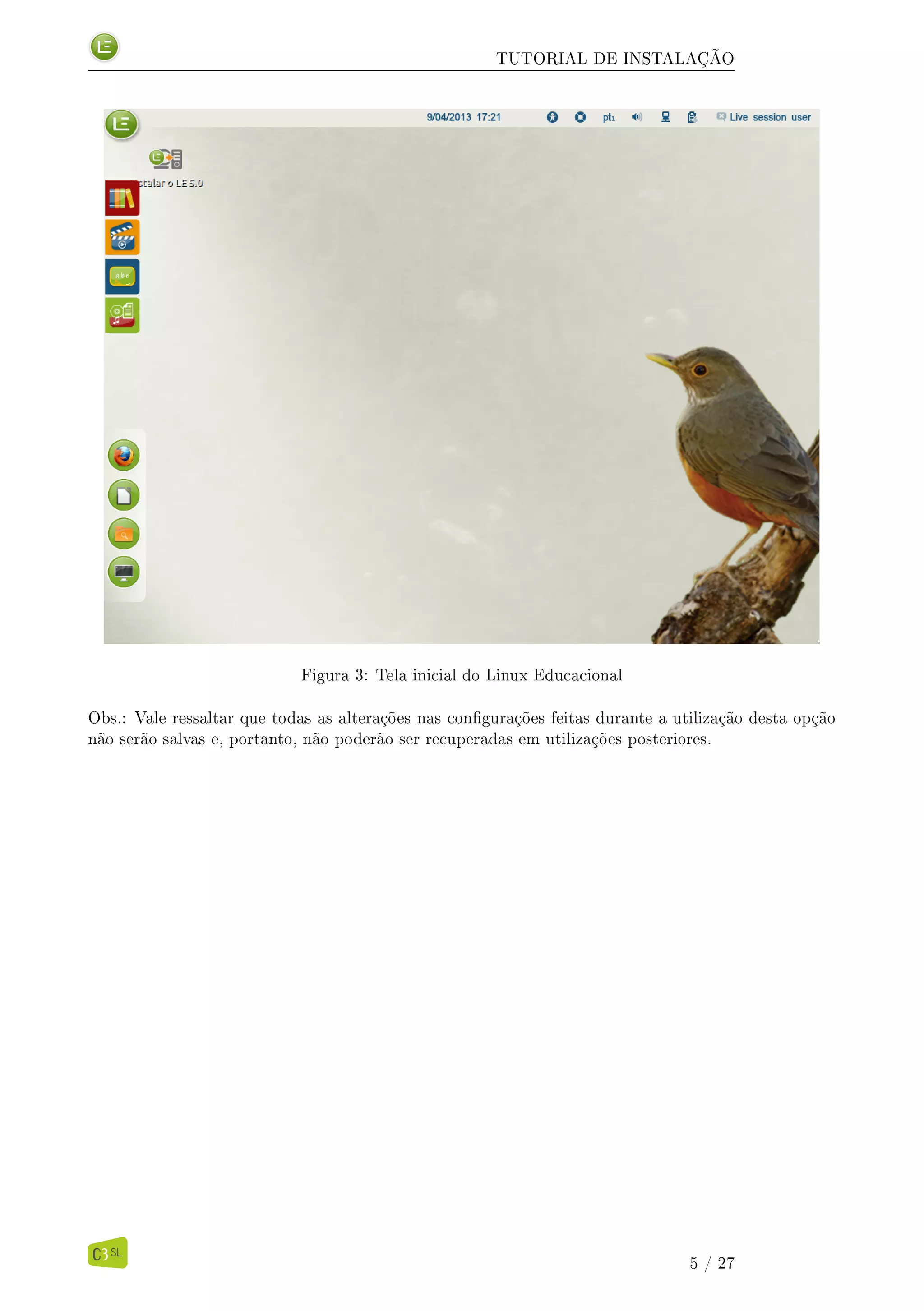 TUTORIAL DE INSTALAÇÃO
Figura 3: Tela inicial do Linux Educacional
Obs.: Vale ressaltar que todas as alterações nas congurações feitas durante a utilização desta opção
não serão salvas e, portanto, não poderão ser recuperadas em utilizações posteriores.
5 / 27
 