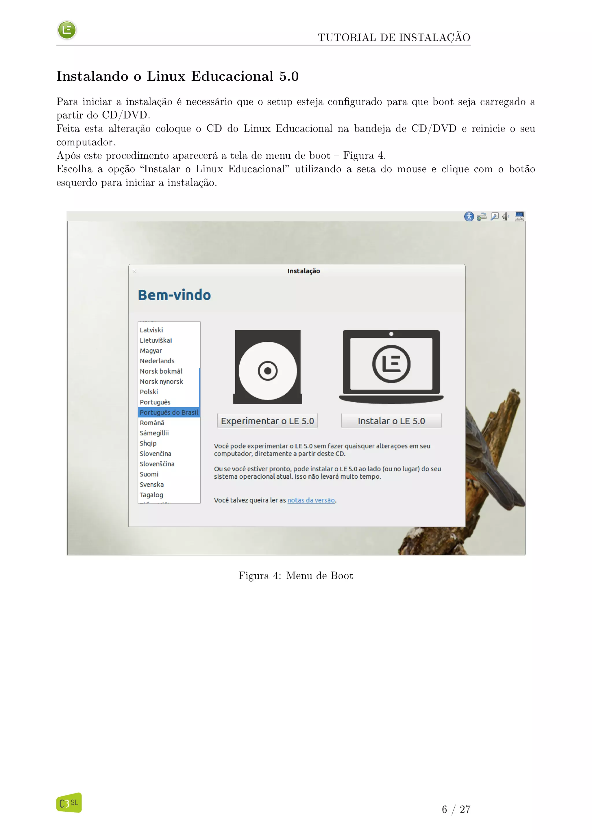 TUTORIAL DE INSTALAÇÃO
Instalando o Linux Educacional 5.0
Para iniciar a instalação é necessário que o setup esteja congurado para que boot seja carregado a
partir do CD/DVD.
Feita esta alteração coloque o CD do Linux Educacional na bandeja de CD/DVD e reinicie o seu
computador.
Após este procedimento aparecerá a tela de menu de boot  Figura 4.
Escolha a opção Instalar o Linux Educacional utilizando a seta do mouse e clique com o botão
esquerdo para iniciar a instalação.
Figura 4: Menu de Boot
6 / 27
 