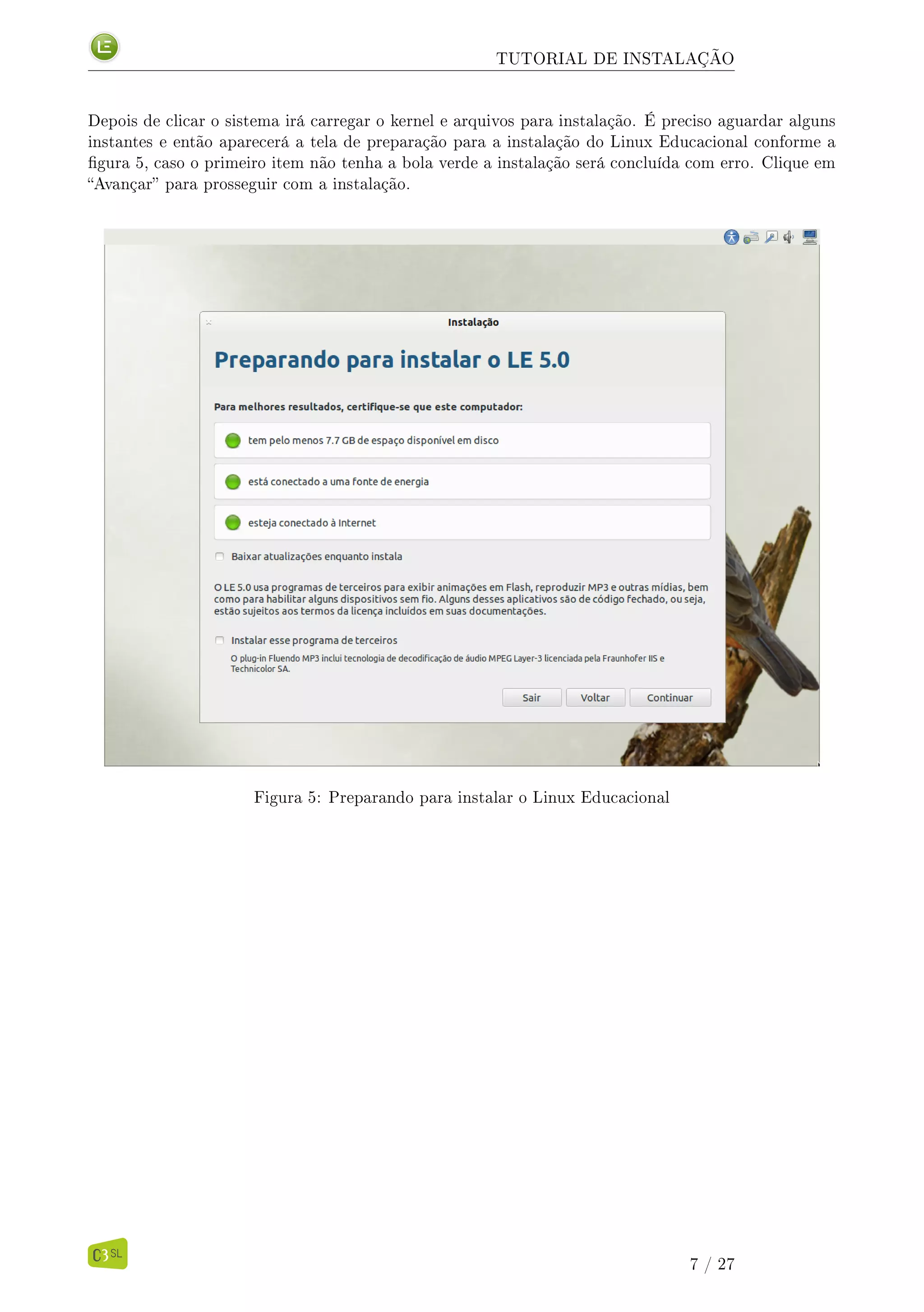 TUTORIAL DE INSTALAÇÃO
Depois de clicar o sistema irá carregar o kernel e arquivos para instalação. É preciso aguardar alguns
instantes e então aparecerá a tela de preparação para a instalação do Linux Educacional conforme a
gura 5, caso o primeiro item não tenha a bola verde a instalação será concluída com erro. Clique em
Avançar para prosseguir com a instalação.
Figura 5: Preparando para instalar o Linux Educacional
7 / 27
 