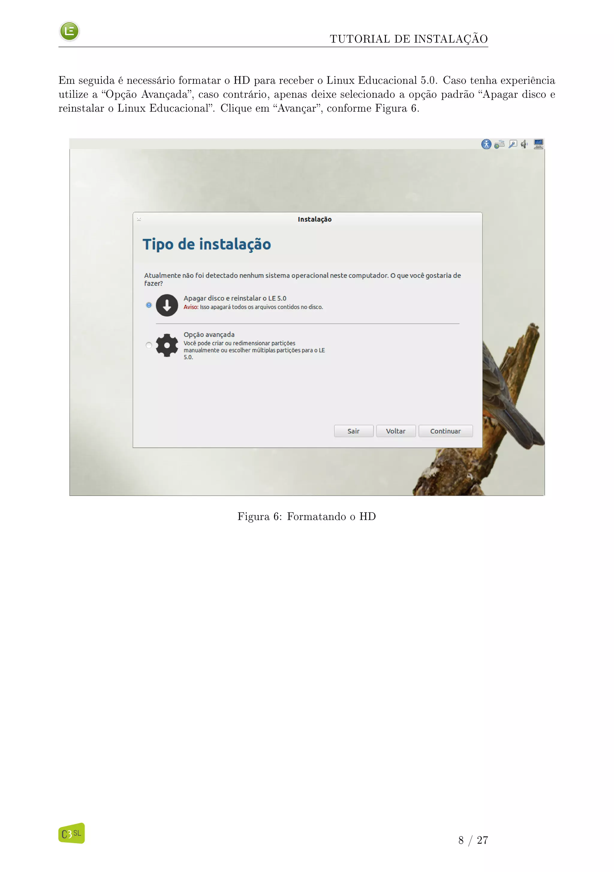 TUTORIAL DE INSTALAÇÃO
Em seguida é necessário formatar o HD para receber o Linux Educacional 5.0. Caso tenha experiência
utilize a Opção Avançada, caso contrário, apenas deixe selecionado a opção padrão Apagar disco e
reinstalar o Linux Educacional. Clique em Avançar, conforme Figura 6.
Figura 6: Formatando o HD
8 / 27
 