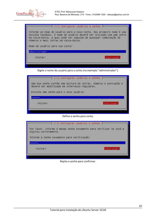 10
Tutorial para Instalação do Ubuntu Server 10.04
ETEC Prof. Massuyuki Kawano
Rua: Bezerra de Menezes, 215 - Fone: (14)3496-1520 - etetupa@yahoo.com.br
Digite o nome do usuário para a conta (no exemplo “administrador”).
Defina a senha para conta.
Repita a senha para confirmar.
 