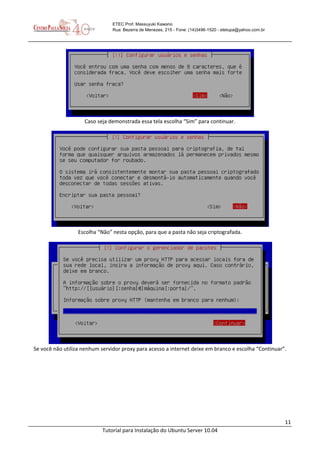 11
Tutorial para Instalação do Ubuntu Server 10.04
ETEC Prof. Massuyuki Kawano
Rua: Bezerra de Menezes, 215 - Fone: (14)3496-1520 - etetupa@yahoo.com.br
Caso seja demonstrada essa tela escolha “Sim” para continuar.
Escolha “Não” nesta opção, para que a pasta não seja criptografada.
Se você não utiliza nenhum servidor proxy para acesso a internet deixe em branco e escolha “Continuar”.
 