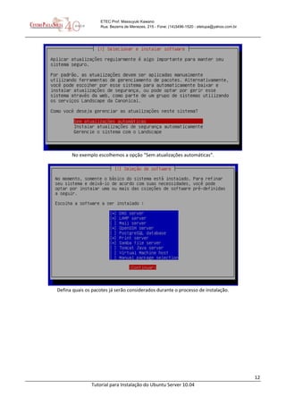 12
Tutorial para Instalação do Ubuntu Server 10.04
ETEC Prof. Massuyuki Kawano
Rua: Bezerra de Menezes, 215 - Fone: (14)3496-1520 - etetupa@yahoo.com.br
No exemplo escolhemos a opção “Sem atualizações automáticas”.
Defina quais os pacotes já serão considerados durante o processo de instalação.
 