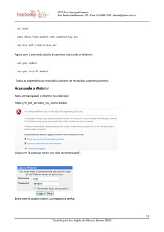 15
Tutorial para Instalação do Ubuntu Server 10.04
ETEC Prof. Massuyuki Kawano
Rua: Bezerra de Menezes, 215 - Fone: (14)3496-1520 - etetupa@yahoo.com.br
cd /root
wget http://www.webmin.com/jcameron-key.asc
apt-key add jcameron-key.asc
Agora com o comando abaixo estaremos instalando o Webmin:
apt-get update
apt-get install webmin
Todas as dependências necessárias devem ser resolvidas automaticamente.
Acessando o Webmin
Abra um navegador e informe no endereço:
https://IP_DO_Servidor_Ou_Nome:10000
Clique em “Continuar neste site (não recomendado)”.
Entre com o usuário root e sua respectiva senha.
 