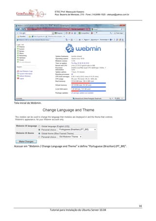 16
Tutorial para Instalação do Ubuntu Server 10.04
ETEC Prof. Massuyuki Kawano
Rua: Bezerra de Menezes, 215 - Fone: (14)3496-1520 - etetupa@yahoo.com.br
Tela inicial do Webmin.
Acessar em “Webmin / Change Language and Theme” e defina “Portuguese (Brazilian) (PT_BR)”.
 