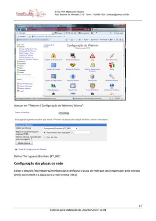 17
Tutorial para Instalação do Ubuntu Server 10.04
ETEC Prof. Massuyuki Kawano
Rua: Bezerra de Menezes, 215 - Fone: (14)3496-1520 - etetupa@yahoo.com.br
Acessar em “Webmin / Configuração do Webmin / Idioma”.
Defina “Portuguese (Brazilian) (PT_BR)”.
Configuração das placas de rede
Editar o arquivo /etc/network/interfaces para configurar a placa de rede que será responsável pela entrada
(eth0) da internet e a placa para a rede interna (eth1).
 
