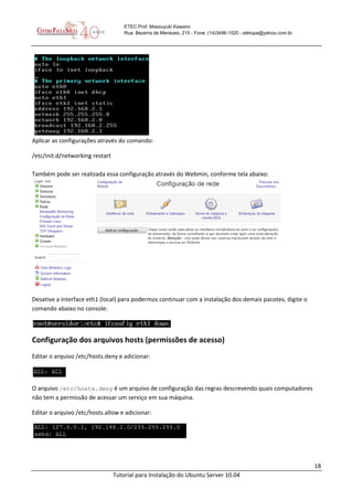 18
Tutorial para Instalação do Ubuntu Server 10.04
ETEC Prof. Massuyuki Kawano
Rua: Bezerra de Menezes, 215 - Fone: (14)3496-1520 - etetupa@yahoo.com.br
Aplicar as configurações através do comando:
/etc/init.d/networking restart
Também pode ser realizada essa configuração através do Webmin, conforme tela abaixo:
Desative a interface eth1 (local) para podermos continuar com a instalação dos demais pacotes, digite o
comando abaixo no console:
Configuração dos arquivos hosts (permissões de acesso)
Editar o arquivo /etc/hosts.deny e adicionar:
O arquivo /etc/hosts.deny é um arquivo de configuração das regras descrevendo quais computadores
não tem a permissão de acessar um serviço em sua máquina.
Editar o arquivo /etc/hosts.allow e adicionar:
 
