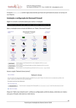 19
Tutorial para Instalação do Ubuntu Server 10.04
ETEC Prof. Massuyuki Kawano
Rua: Bezerra de Menezes, 215 - Fone: (14)3496-1520 - etetupa@yahoo.com.br
O arquivo hosts.allow contém regras descrevendo que hosts tem permissão de acessar um serviço em
sua máquina.
Instalação e configuração do Shorewall Firewall
Digitar no console o comando abaixo para realizar a instalação:
Após a instalação acesse através do Webmin em “Rede / Shorewall Firewall”.
Acesse a opção “Network Zones (zones)”.
Clique em “Add a new network zone”, e efetue as configurações conforme abaixo, onde deve ser criada a
zona para o firewall, rede externa e rede interna:
 