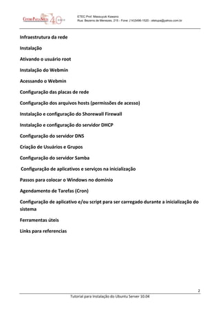 2
Tutorial para Instalação do Ubuntu Server 10.04
ETEC Prof. Massuyuki Kawano
Rua: Bezerra de Menezes, 215 - Fone: (14)3496-1520 - etetupa@yahoo.com.br
Infraestrutura da rede
Instalação
Ativando o usuário root
Instalação do Webmin
Acessando o Webmin
Configuração das placas de rede
Configuração dos arquivos hosts (permissões de acesso)
Instalação e configuração do Shorewall Firewall
Instalação e configuração do servidor DHCP
Configuração do servidor DNS
Criação de Usuários e Grupos
Configuração do servidor Samba
Configuração de aplicativos e serviços na inicialização
Passos para colocar o Windows no domínio
Agendamento de Tarefas (Cron)
Configuração de aplicativo e/ou script para ser carregado durante a inicialização do
sistema
Ferramentas úteis
Links para referencias
 