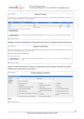 21
Tutorial para Instalação do Ubuntu Server 10.04
ETEC Prof. Massuyuki Kawano
Rua: Bezerra de Menezes, 215 - Fone: (14)3496-1520 - etetupa@yahoo.com.br
Na página inicial das configurações do “Shorewall Firewall” entre em “Network Interfaces (interfaces)”.
Clique em “Add a new interface”, e efetue as configurações conforme abaixo, onde deve ser criada a
interface para a rede externa e rede interna:
 