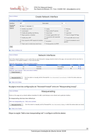 22
Tutorial para Instalação do Ubuntu Server 10.04
ETEC Prof. Massuyuki Kawano
Rua: Bezerra de Menezes, 215 - Fone: (14)3496-1520 - etetupa@yahoo.com.br
Na página inicial das configurações do “Shorewall Firewall” entre em “Masquerading (masq)”.
Clique na opção “Add a new masquerading rule” e configure conforme abaixo:
 