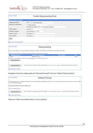 23
Tutorial para Instalação do Ubuntu Server 10.04
ETEC Prof. Massuyuki Kawano
Rua: Bezerra de Menezes, 215 - Fone: (14)3496-1520 - etetupa@yahoo.com.br
Na página inicial das configurações do “Shorewall Firewall” entre em “Default Policies (policy)”.
Clique em “Add a new default policy” e crie as políticas.
 
