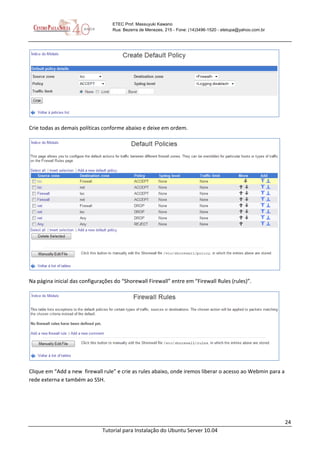 24
Tutorial para Instalação do Ubuntu Server 10.04
ETEC Prof. Massuyuki Kawano
Rua: Bezerra de Menezes, 215 - Fone: (14)3496-1520 - etetupa@yahoo.com.br
Crie todas as demais políticas conforme abaixo e deixe em ordem.
Na página inicial das configurações do “Shorewall Firewall” entre em “Firewall Rules (rules)”.
Clique em “Add a new firewall rule” e crie as rules abaixo, onde iremos liberar o acesso ao Webmin para a
rede externa e também ao SSH.
 