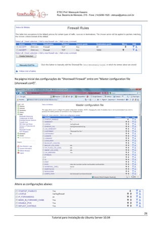 26
Tutorial para Instalação do Ubuntu Server 10.04
ETEC Prof. Massuyuki Kawano
Rua: Bezerra de Menezes, 215 - Fone: (14)3496-1520 - etetupa@yahoo.com.br
Na página inicial das configurações do “Shorewall Firewall” entre em “Master configuration file
(shorewall.conf)”.
Altere as configurações abaixo:
 