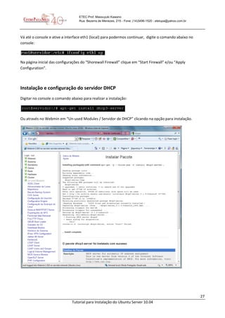 27
Tutorial para Instalação do Ubuntu Server 10.04
ETEC Prof. Massuyuki Kawano
Rua: Bezerra de Menezes, 215 - Fone: (14)3496-1520 - etetupa@yahoo.com.br
Vá até o console e ative a interface eth1 (local) para podermos continuar, digite o comando abaixo no
console:
Na página inicial das configurações do “Shorewall Firewall” clique em “Start Firewall” e/ou “Apply
Configuration”.
Instalação e configuração do servidor DHCP
Digitar no console o comando abaixo para realizar a instalação:
Ou através no Webmin em “Un-used Modules / Servidor de DHCP” clicando na opção para instalação.
 