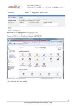 34
Tutorial para Instalação do Ubuntu Server 10.04
ETEC Prof. Massuyuki Kawano
Rua: Bezerra de Menezes, 215 - Fone: (14)3496-1520 - etetupa@yahoo.com.br
Definir o “Servidor DNS” e o “Domínios para pesquisa”.
Acessar no Webmin em “Servidores / Servidor de DNS BIND”.
Clique em “Criar nova zona mestre”.
 