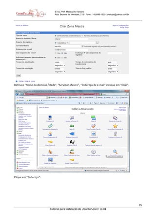 35
Tutorial para Instalação do Ubuntu Server 10.04
ETEC Prof. Massuyuki Kawano
Rua: Bezerra de Menezes, 215 - Fone: (14)3496-1520 - etetupa@yahoo.com.br
Defina o “Nome do domínio / Rede”, “Servidor Mestre”, “Endereço de e-mail” e clique em “Criar”.
Clique em “Endereço”.
 