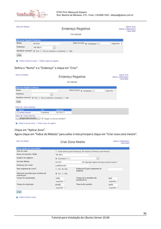 36
Tutorial para Instalação do Ubuntu Server 10.04
ETEC Prof. Massuyuki Kawano
Rua: Bezerra de Menezes, 215 - Fone: (14)3496-1520 - etetupa@yahoo.com.br
Defina o “Nome” e o “Endereço” e clique em “Criar”.
Clique em “Aplicar Zona”.
Agora clique em “Índice do Módulo” para voltar à tela principal e clique em “Criar nova zona mestre”.
 