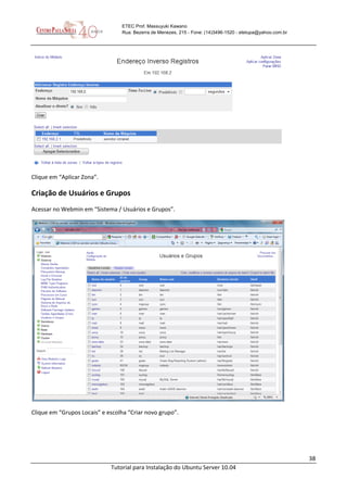 38
Tutorial para Instalação do Ubuntu Server 10.04
ETEC Prof. Massuyuki Kawano
Rua: Bezerra de Menezes, 215 - Fone: (14)3496-1520 - etetupa@yahoo.com.br
Clique em “Aplicar Zona”.
Criação de Usuários e Grupos
Acessar no Webmin em “Sistema / Usuários e Grupos”.
Clique em “Grupos Locais” e escolha “Criar novo grupo”.
 