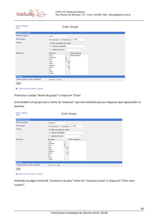 39
Tutorial para Instalação do Ubuntu Server 10.04
ETEC Prof. Massuyuki Kawano
Rua: Bezerra de Menezes, 215 - Fone: (14)3496-1520 - etetupa@yahoo.com.br
Preencha o campo “Nome do grupo” e clique em “Criar”.
Crie também um grupo com o nome de “estacoes” que será utilizado para as máquinas que ingressarão no
domínio.
Voltando na página inicial de “Usuários e Grupos” entre em “Usuários Locais” e clique em “Criar novo
usuário”.
 