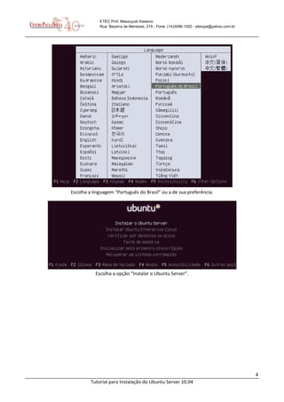 4
Tutorial para Instalação do Ubuntu Server 10.04
ETEC Prof. Massuyuki Kawano
Rua: Bezerra de Menezes, 215 - Fone: (14)3496-1520 - etetupa@yahoo.com.br
Escolha a linguagem “Português do Brasil” ou a de sua preferência.
Escolha a opção “Instalar o Ubuntu Server”.
 